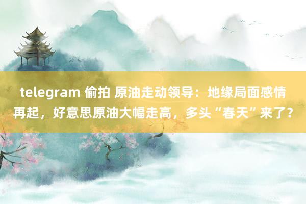 telegram 偷拍 原油走动领导：地缘局面感情再起，好意思原油大幅走高，多头“春天”来了？