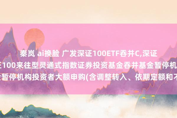 秦岚 ai换脸 广发深证100ETF吞并C,深证100基金: 对于广发深证100来往型灵通式指数证券投资基金吞并基金暂停机构投资者大额申购(含调整转入、依期定额和不定额投资)业务的公告