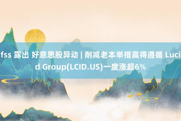 fss 露出 好意思股异动 | 削减老本举措赢得遵循 Lucid Group(LCID.US)一度涨超6%