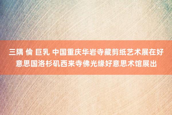 三隅 倫 巨乳 中国重庆华岩寺藏剪纸艺术展在好意思国洛杉矶西来寺佛光缘好意思术馆展出