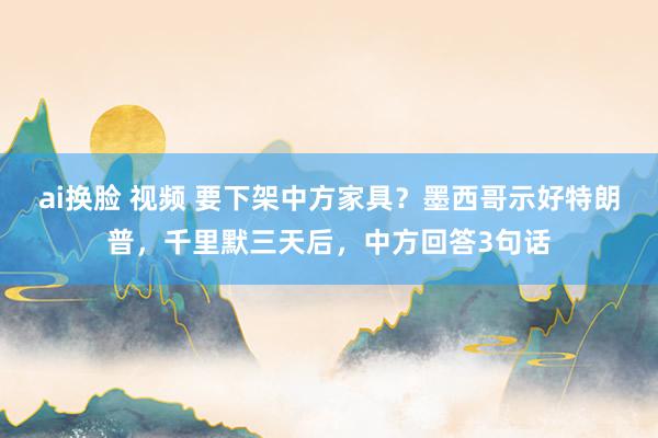 ai换脸 视频 要下架中方家具？墨西哥示好特朗普，千里默三天后，中方回答3句话