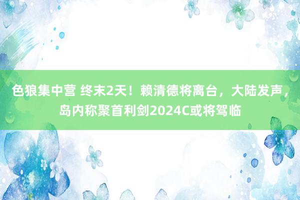 色狼集中营 终末2天！赖清德将离台，大陆发声，岛内称聚首利剑2024C或将驾临
