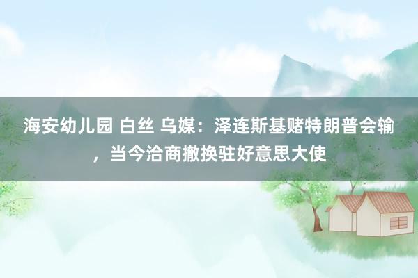 海安幼儿园 白丝 乌媒：泽连斯基赌特朗普会输，当今洽商撤换驻好意思大使