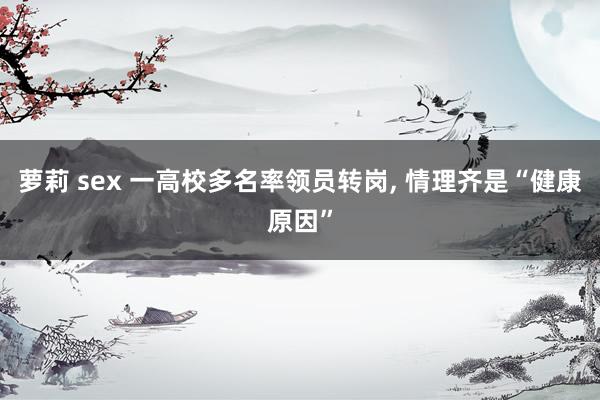 萝莉 sex 一高校多名率领员转岗， 情理齐是“健康原因”