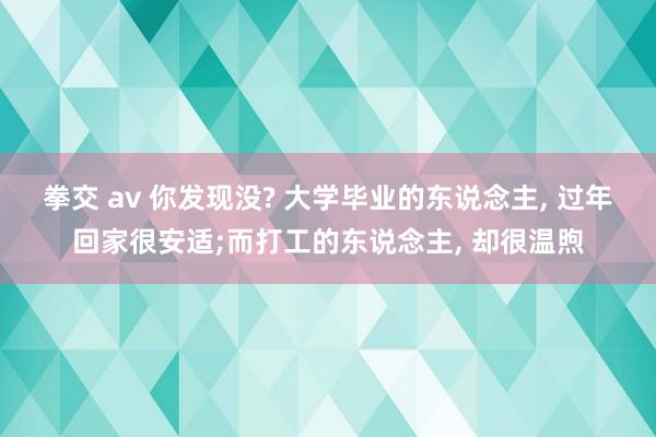 拳交 av 你发现没? 大学毕业的东说念主， 过年回家很安适;而打工的东说念主， 却很温煦