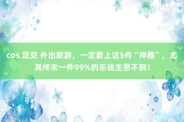 cos 足交 外出旅游，一定要上这5件“神器”，尤其终末一件99%的东谈主思不到！