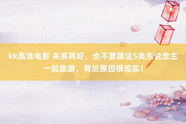kk高清电影 关系再好，也不要跟这5类东说念主一起旅游，背后原因很现实！