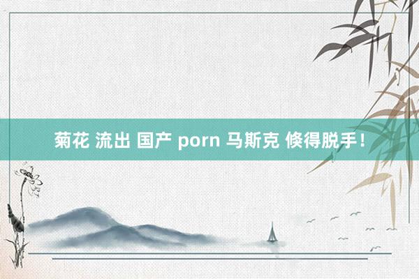 菊花 流出 国产 porn 马斯克 倏得脱手！