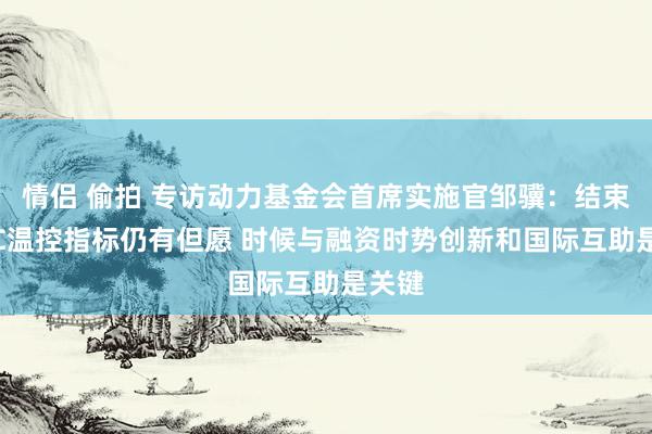 情侣 偷拍 专访动力基金会首席实施官邹骥：结束1.5℃温控指标仍有但愿 时候与融资时势创新和国际互助是关键
