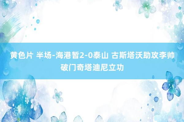 黄色片 半场-海港暂2-0泰山 古斯塔沃助攻李帅破门奇塔迪尼立功