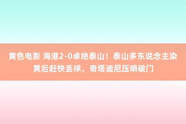 黄色电影 海港2-0卓绝泰山！泰山多东说念主染黄后赶快丢球，奇塔迪尼压哨破门