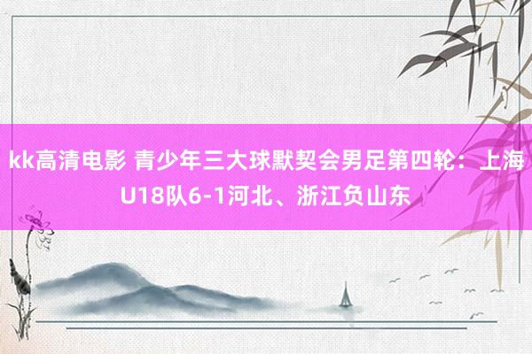 kk高清电影 青少年三大球默契会男足第四轮：上海U18队6-1河北、浙江负山东