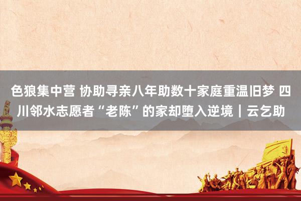 色狼集中营 协助寻亲八年助数十家庭重温旧梦 四川邻水志愿者“老陈”的家却堕入逆境｜云乞助