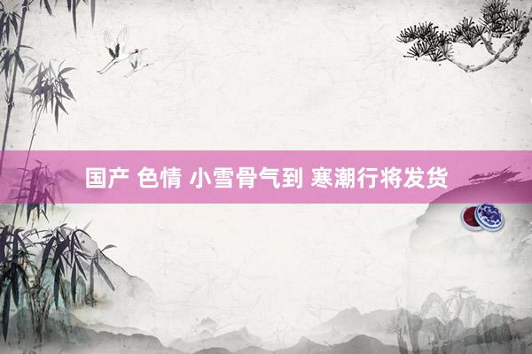 国产 色情 小雪骨气到 寒潮行将发货