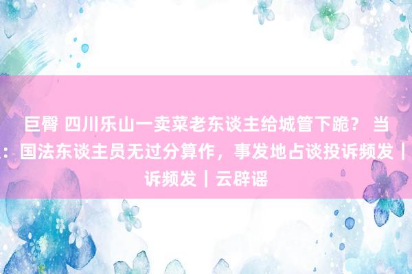 巨臀 四川乐山一卖菜老东谈主给城管下跪？ 当地修起：国法东谈主员无过分算作，事发地占谈投诉频发｜云辟谣