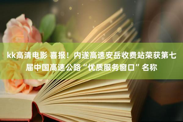kk高清电影 喜报！内遂高速安岳收费站荣获第七届中国高速公路“优质服务窗口”名称