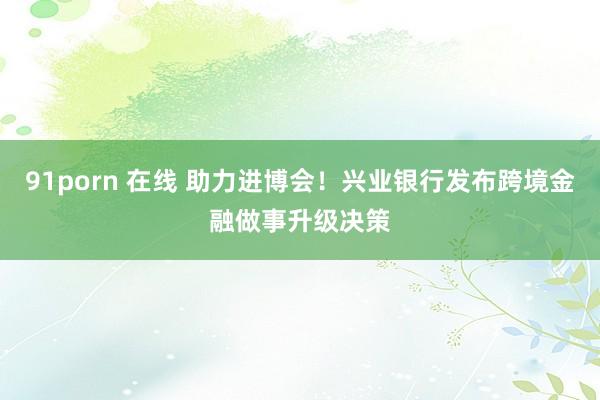 91porn 在线 助力进博会！兴业银行发布跨境金融做事升级决策