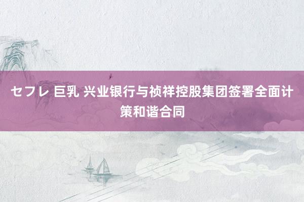 セフレ 巨乳 兴业银行与祯祥控股集团签署全面计策和谐合同