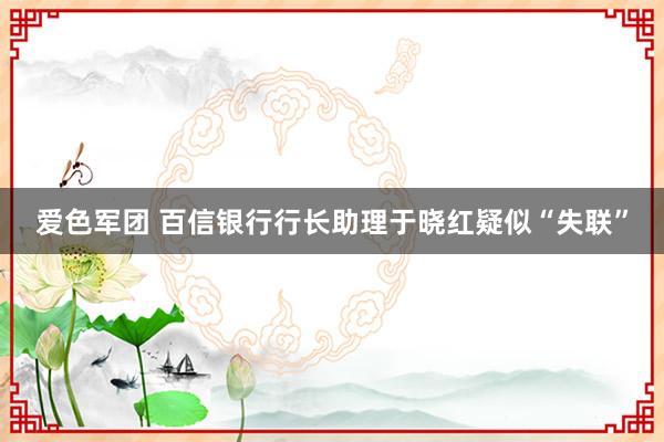 爱色军团 百信银行行长助理于晓红疑似“失联”