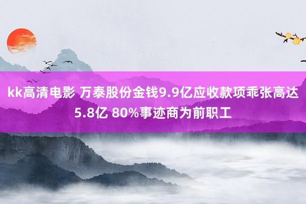 kk高清电影 万泰股份金钱9.9亿应收款项乖张高达5.8亿 80%事迹商为前职工