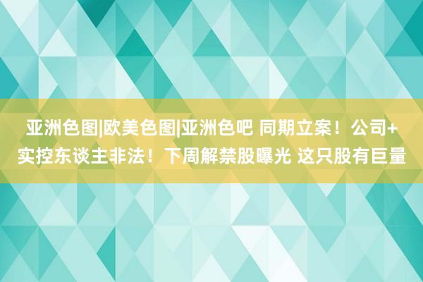 亚洲色图|欧美色图|亚洲色吧 同期立案！公司+实控东谈主非法！下周解禁股曝光 这只股有巨量