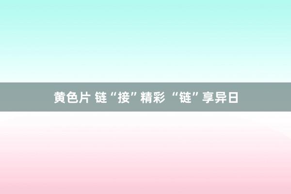 黄色片 链“接”精彩 “链”享异日