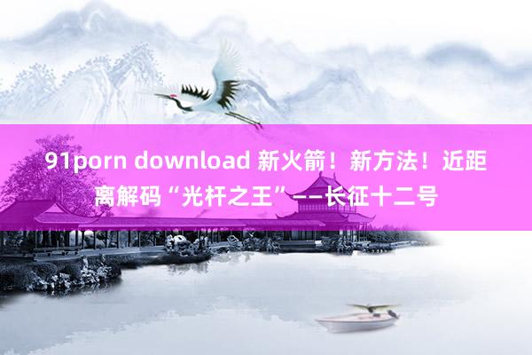 91porn download 新火箭！新方法！近距离解码“光杆之王”——长征十二号