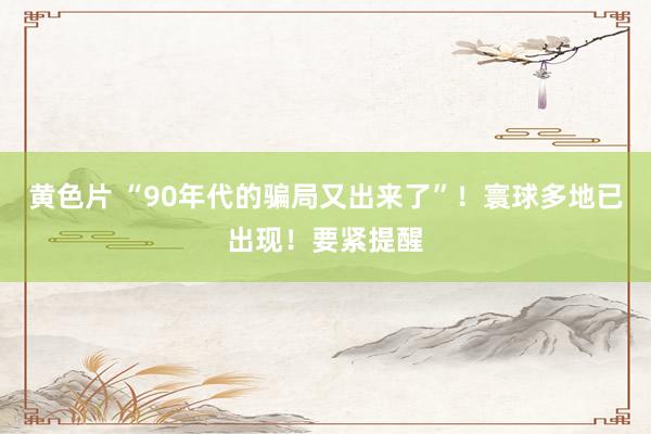 黄色片 “90年代的骗局又出来了”！寰球多地已出现！要紧提醒