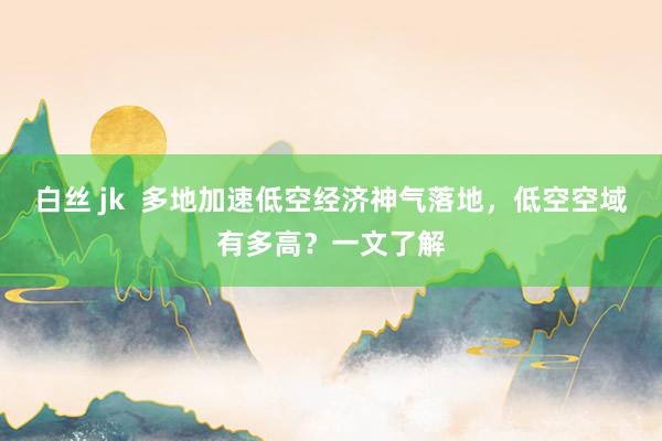 白丝 jk  多地加速低空经济神气落地，低空空域有多高？一文了解