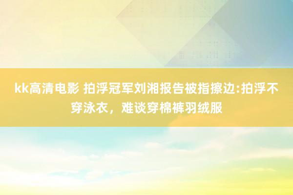 kk高清电影 拍浮冠军刘湘报告被指擦边:拍浮不穿泳衣，难谈穿棉裤羽绒服