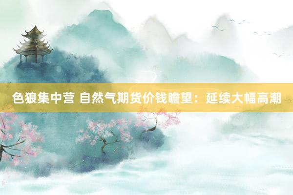 色狼集中营 自然气期货价钱瞻望：延续大幅高潮