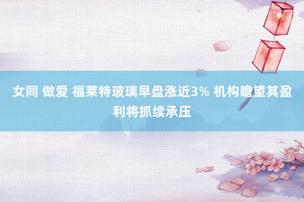 女同 做爱 福莱特玻璃早盘涨近3% 机构瞻望其盈利将抓续承压