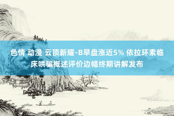 色情 动漫 云顶新耀-B早盘涨近5% 依拉环素临床哄骗概述评价边幅终期讲解发布