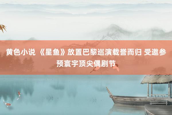 黄色小说 《星鱼》放置巴黎巡演载誉而归 受邀参预寰宇顶尖偶剧节