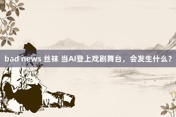 bad news 丝袜 当AI登上戏剧舞台，会发生什么？