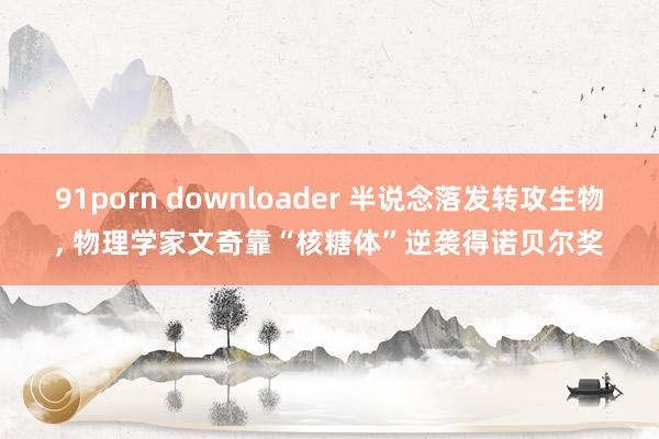 91porn downloader 半说念落发转攻生物， 物理学家文奇靠“核糖体”逆袭得诺贝尔奖