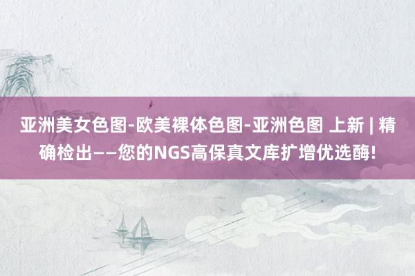 亚洲美女色图-欧美裸体色图-亚洲色图 上新 | 精确检出——您的NGS高保真文库扩增优选酶!