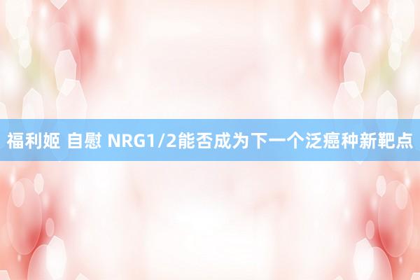 福利姬 自慰 NRG1/2能否成为下一个泛癌种新靶点