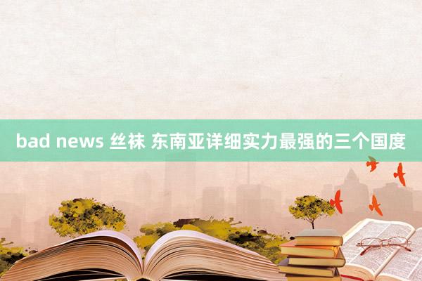 bad news 丝袜 东南亚详细实力最强的三个国度