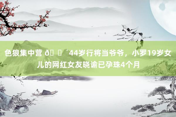 色狼集中营 👴44岁行将当爷爷，小罗19岁女儿的网红女友晓谕已孕珠4个月
