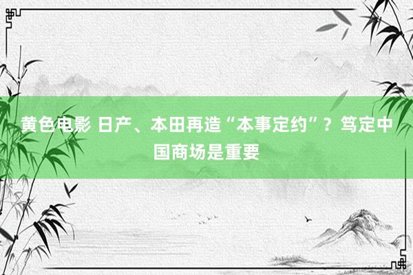 黄色电影 日产、本田再造“本事定约”？笃定中国商场是重要