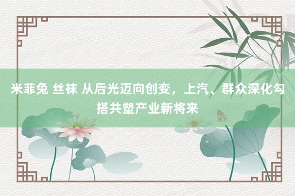 米菲兔 丝袜 从后光迈向创变，上汽、群众深化勾搭共塑产业新将来