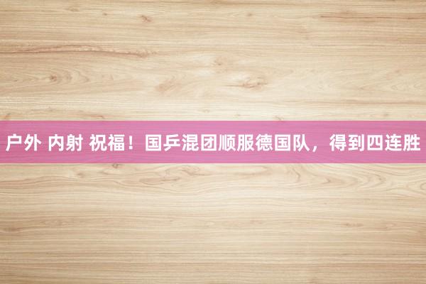 户外 内射 祝福！国乒混团顺服德国队，得到四连胜