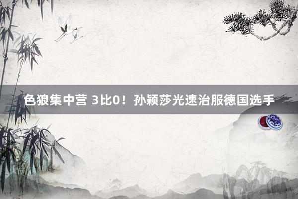 色狼集中营 3比0！孙颖莎光速治服德国选手