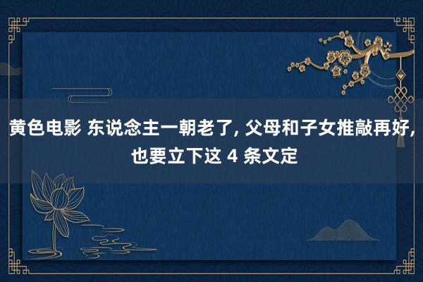 黄色电影 东说念主一朝老了， 父母和子女推敲再好， 也要立下这 4 条文定