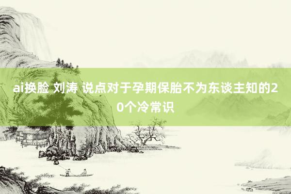 ai换脸 刘涛 说点对于孕期保胎不为东谈主知的20个冷常识