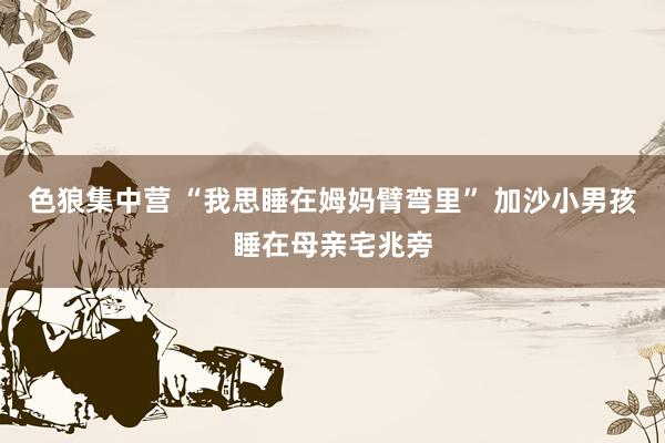 色狼集中营 “我思睡在姆妈臂弯里” 加沙小男孩睡在母亲宅兆旁