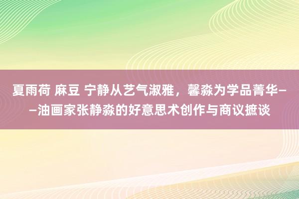 夏雨荷 麻豆 宁静从艺气淑雅，馨淼为学品菁华——油画家张静淼的好意思术创作与商议摭谈