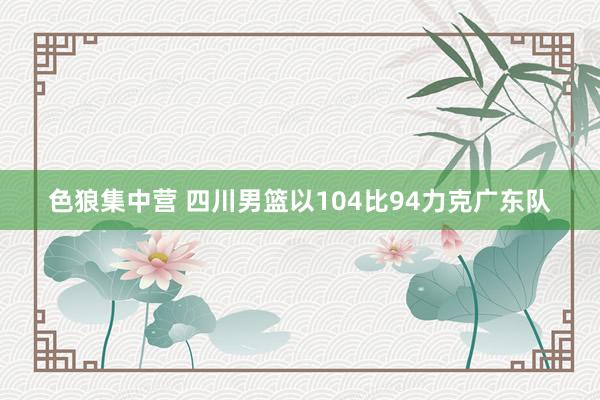 色狼集中营 四川男篮以104比94力克广东队