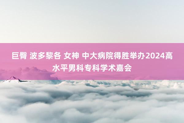 巨臀 波多黎各 女神 中大病院得胜举办2024高水平男科专科学术嘉会